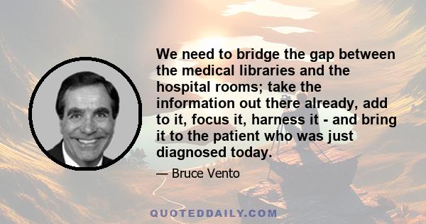 We need to bridge the gap between the medical libraries and the hospital rooms; take the information out there already, add to it, focus it, harness it - and bring it to the patient who was just diagnosed today.