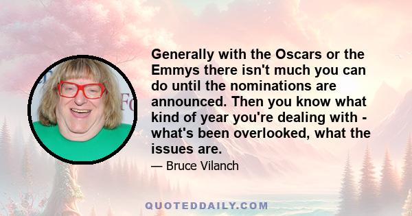 Generally with the Oscars or the Emmys there isn't much you can do until the nominations are announced. Then you know what kind of year you're dealing with - what's been overlooked, what the issues are.