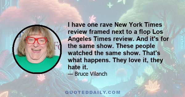 I have one rave New York Times review framed next to a flop Los Angeles Times review. And it's for the same show. These people watched the same show. That's what happens. They love it, they hate it.