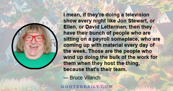 I mean, if they're doing a television show every night like Jon Stewart, or Ellen, or David Letterman, then they have their bunch of people who are sitting on a payroll someplace, who are coming up with material every