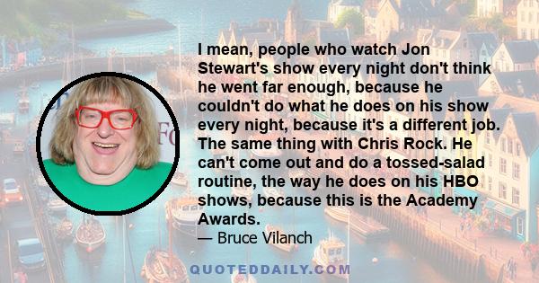 I mean, people who watch Jon Stewart's show every night don't think he went far enough, because he couldn't do what he does on his show every night, because it's a different job. The same thing with Chris Rock. He can't 