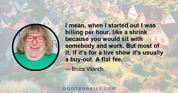 I mean, when I started out I was billing per hour, like a shrink because you would sit with somebody and work. But most of it, if it's for a live show it's usually a buy-out. A flat fee.