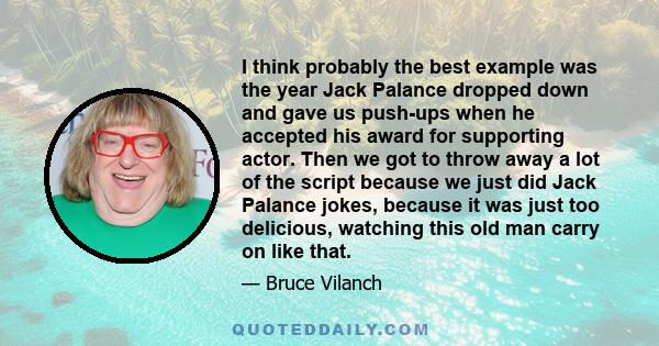 I think probably the best example was the year Jack Palance dropped down and gave us push-ups when he accepted his award for supporting actor. Then we got to throw away a lot of the script because we just did Jack