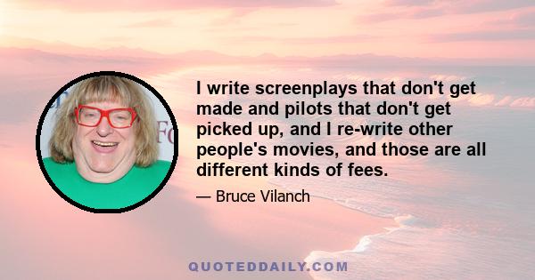 I write screenplays that don't get made and pilots that don't get picked up, and I re-write other people's movies, and those are all different kinds of fees.