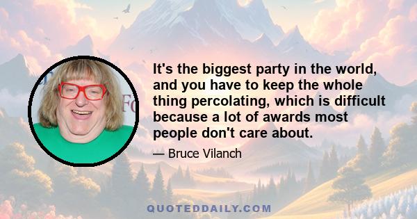 It's the biggest party in the world, and you have to keep the whole thing percolating, which is difficult because a lot of awards most people don't care about.