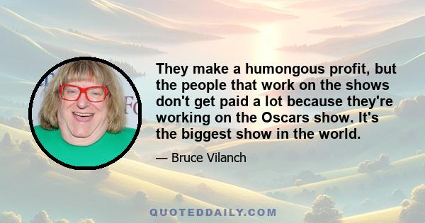 They make a humongous profit, but the people that work on the shows don't get paid a lot because they're working on the Oscars show. It's the biggest show in the world.