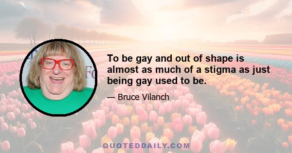 To be gay and out of shape is almost as much of a stigma as just being gay used to be.