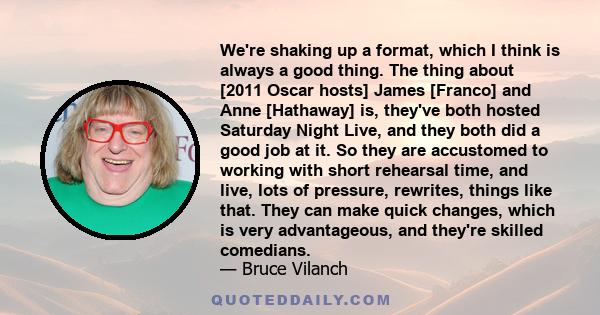 We're shaking up a format, which I think is always a good thing. The thing about [2011 Oscar hosts] James [Franco] and Anne [Hathaway] is, they've both hosted Saturday Night Live, and they both did a good job at it. So