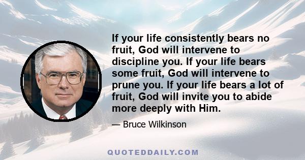 If your life consistently bears no fruit, God will intervene to discipline you. If your life bears some fruit, God will intervene to prune you. If your life bears a lot of fruit, God will invite you to abide more deeply 