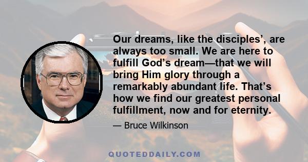 Our dreams, like the disciples’, are always too small. We are here to fulfill God’s dream—that we will bring Him glory through a remarkably abundant life. That’s how we find our greatest personal fulfillment, now and