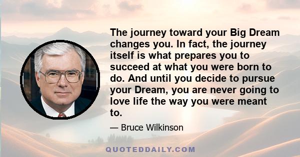 The journey toward your Big Dream changes you. In fact, the journey itself is what prepares you to succeed at what you were born to do. And until you decide to pursue your Dream, you are never going to love life the way 