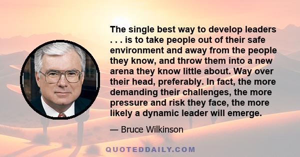 The single best way to develop leaders . . . is to take people out of their safe environment and away from the people they know, and throw them into a new arena they know little about. Way over their head, preferably.