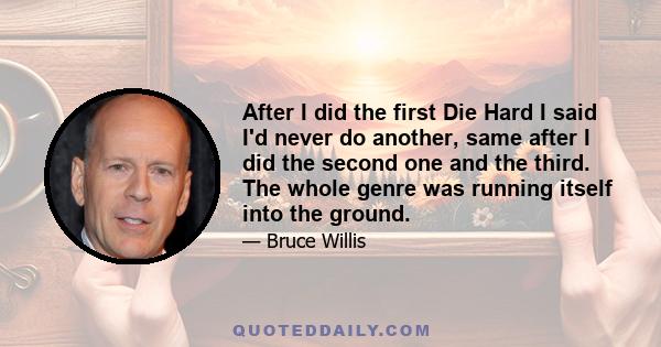 After I did the first Die Hard I said I'd never do another, same after I did the second one and the third. The whole genre was running itself into the ground.