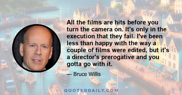 All the films are hits before you turn the camera on. It's only in the execution that they fail. I've been less than happy with the way a couple of films were edited, but it's a director's prerogative and you gotta go