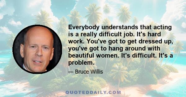 Everybody understands that acting is a really difficult job. It's hard work. You've got to get dressed up, you've got to hang around with beautiful women. It's difficult. It's a problem.