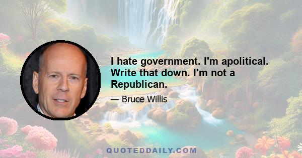 I hate government. I'm apolitical. Write that down. I'm not a Republican.