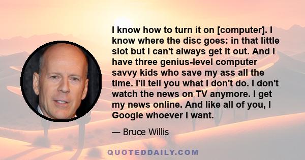 I know how to turn it on [computer]. I know where the disc goes: in that little slot but I can't always get it out. And I have three genius-level computer savvy kids who save my ass all the time. I'll tell you what I