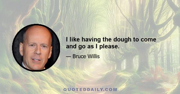 I like having the dough to come and go as I please.