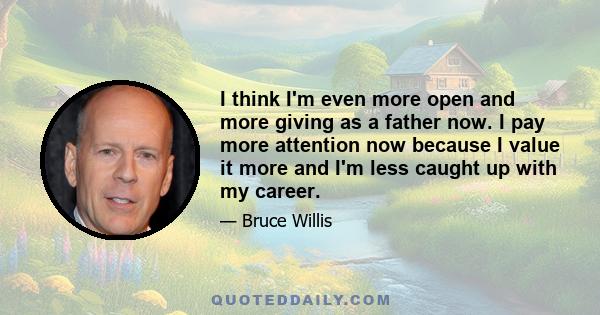 I think I'm even more open and more giving as a father now. I pay more attention now because I value it more and I'm less caught up with my career.