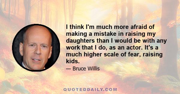 I think I'm much more afraid of making a mistake in raising my daughters than I would be with any work that I do, as an actor. It's a much higher scale of fear, raising kids.