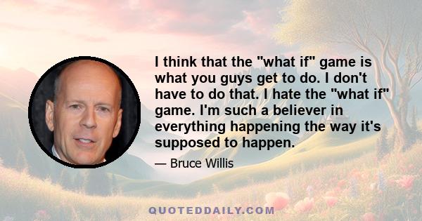 I think that the what if game is what you guys get to do. I don't have to do that. I hate the what if game. I'm such a believer in everything happening the way it's supposed to happen.