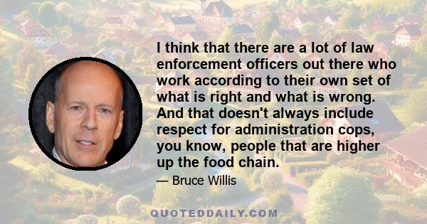 I think that there are a lot of law enforcement officers out there who work according to their own set of what is right and what is wrong. And that doesn't always include respect for administration cops, you know,