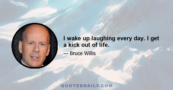 I wake up laughing every day. I get a kick out of life.