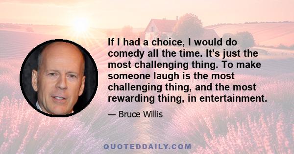 If I had a choice, I would do comedy all the time. It's just the most challenging thing. To make someone laugh is the most challenging thing, and the most rewarding thing, in entertainment.