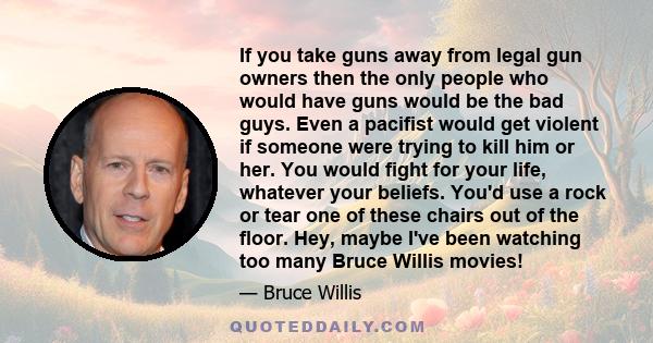 If you take guns away from legal gun owners then the only people who would have guns would be the bad guys. Even a pacifist would get violent if someone were trying to kill him or her. You would fight for your life,