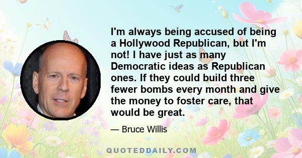 I'm always being accused of being a Hollywood Republican, but I'm not! I have just as many Democratic ideas as Republican ones. If they could build three fewer bombs every month and give the money to foster care, that