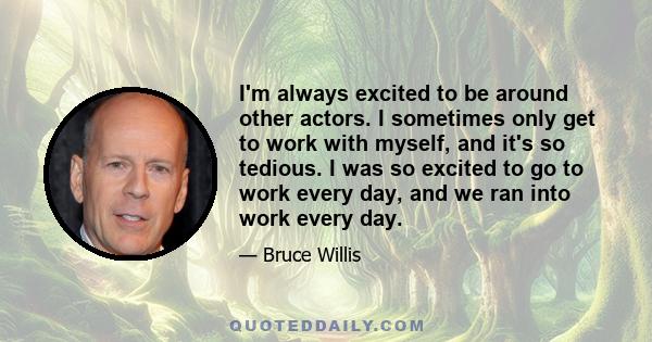 I'm always excited to be around other actors. I sometimes only get to work with myself, and it's so tedious. I was so excited to go to work every day, and we ran into work every day.