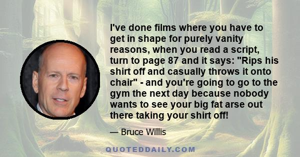 I've done films where you have to get in shape for purely vanity reasons, when you read a script, turn to page 87 and it says: Rips his shirt off and casually throws it onto chair - and you're going to go to the gym the 