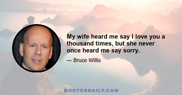 My wife heard me say I love you a thousand times, but she never once heard me say sorry.