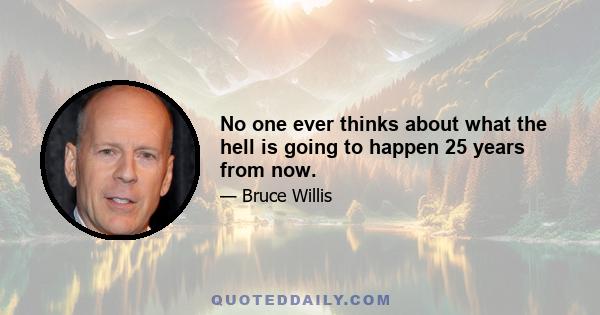 No one ever thinks about what the hell is going to happen 25 years from now.