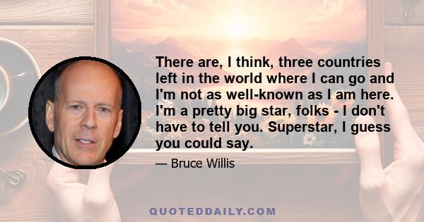 There are, I think, three countries left in the world where I can go and I'm not as well-known as I am here. I'm a pretty big star, folks - I don't have to tell you. Superstar, I guess you could say.