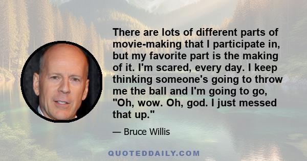 There are lots of different parts of movie-making that I participate in, but my favorite part is the making of it. I'm scared, every day. I keep thinking someone's going to throw me the ball and I'm going to go, Oh,