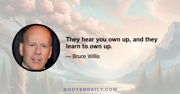 They hear you own up, and they learn to own up.