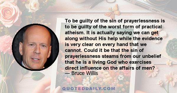 To be guilty of the sin of prayerlessness is to be guilty of the worst form of practical atheism. It is actually saying we can get along without His help while the evidence is very clear on every hand that we cannot.