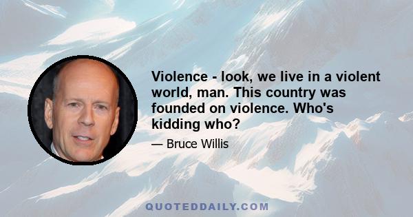 Violence - look, we live in a violent world, man. This country was founded on violence. Who's kidding who?