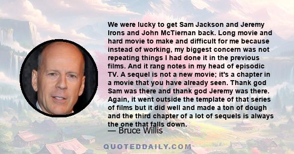 We were lucky to get Sam Jackson and Jeremy Irons and John McTiernan back. Long movie and hard movie to make and difficult for me because instead of working, my biggest concern was not repeating things I had done it in