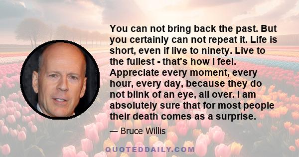 You can not bring back the past. But you certainly can not repeat it. Life is short, even if live to ninety. Live to the fullest - that's how I feel. Appreciate every moment, every hour, every day, because they do not