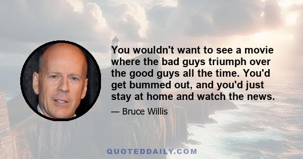 You wouldn't want to see a movie where the bad guys triumph over the good guys all the time. You'd get bummed out, and you'd just stay at home and watch the news.