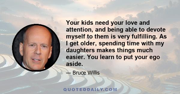 Your kids need your love and attention, and being able to devote myself to them is very fulfilling. As I get older, spending time with my daughters makes things much easier. You learn to put your ego aside.