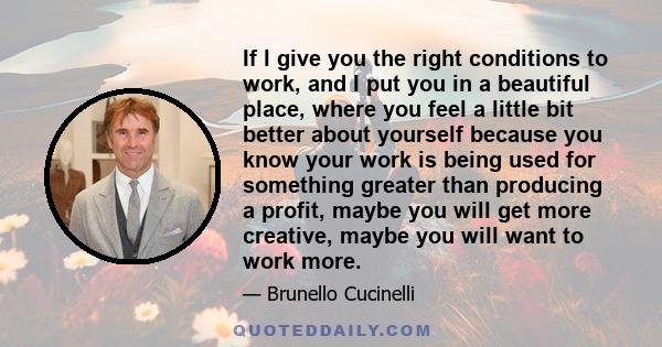 If l give you the right conditions to work, and I put you in a beautiful place, where you feel a little bit better about yourself because you know your work is being used for something greater than producing a profit,