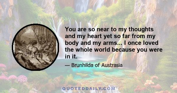 You are so near to my thoughts and my heart yet so far from my body and my arms... I once loved the whole world because you were in it.