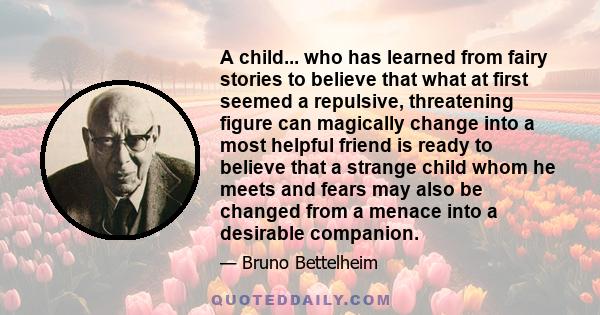 A child... who has learned from fairy stories to believe that what at first seemed a repulsive, threatening figure can magically change into a most helpful friend is ready to believe that a strange child whom he meets