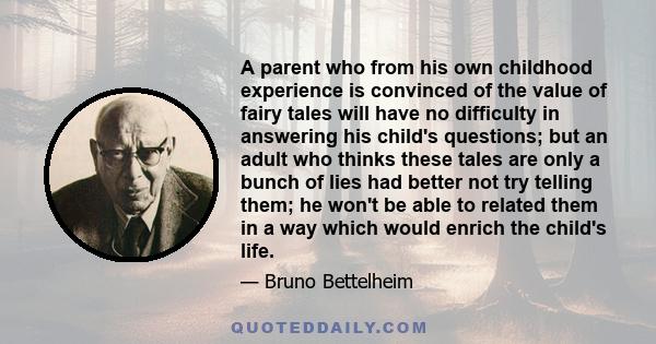 A parent who from his own childhood experience is convinced of the value of fairy tales will have no difficulty in answering his child's questions; but an adult who thinks these tales are only a bunch of lies had better 