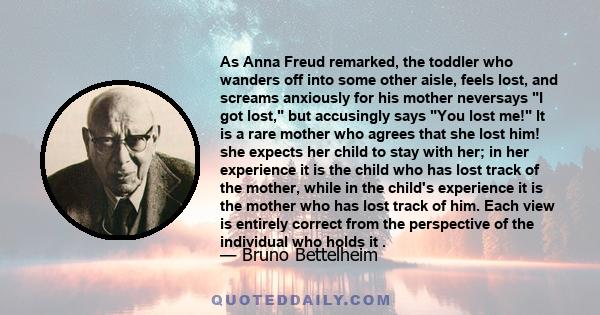 As Anna Freud remarked, the toddler who wanders off into some other aisle, feels lost, and screams anxiously for his mother neversays I got lost, but accusingly says You lost me! It is a rare mother who agrees that she