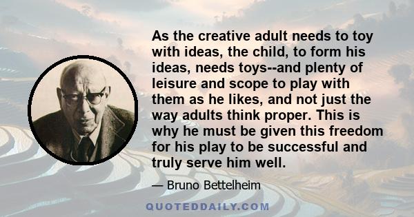 As the creative adult needs to toy with ideas, the child, to form his ideas, needs toys--and plenty of leisure and scope to play with them as he likes, and not just the way adults think proper. This is why he must be