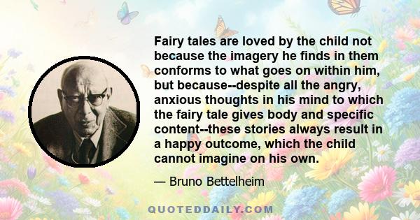 Fairy tales are loved by the child not because the imagery he finds in them conforms to what goes on within him, but because--despite all the angry, anxious thoughts in his mind to which the fairy tale gives body and